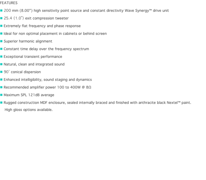 FEATURES n 200 mm (8.00”) high sensitivity point source and constant directivity Wave Synergy™ drive unit n 25.4 (1.0”) exit compression tweeter n Extremely flat frequency and phase response n Ideal for non optimal placement in cabinets or behind screen n Superior harmonic alignment n Constant time delay over the frequency spectrum n Exceptional transient performance n Natural, clean and integrated sound n 90˚ conical dispersion n Enhanced intelligibility, sound staging and dynamics n Recommended amplifier power 100 to 400W @ 8Ω n Maximum SPL 121dB average n Rugged construction MDF enclosure, sealed internally braced and finished with anthracite black Nextel™ paint.   High gloss options available. 