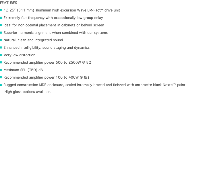 FEATURES n 12.25" (311 mm) aluminum high excursion Wave EM-Pact™ drive unit n Extremely flat frequency with exceptionally low group delay n Ideal for non optimal placement in cabinets or behind screen n Superior harmonic alignment when combined with our systems n Natural, clean and integrated sound n Enhanced intelligibility, sound staging and dynamics n Very low distortion n Recommended amplifier power 500 to 2500W @ 8Ω n Maximum SPL (TBD) dB n Recommended amplifier power 100 to 400W @ 8Ω n Rugged construction MDF enclosure, sealed internally braced and finished with anthracite black Nextel™ paint.   High gloss options available. 