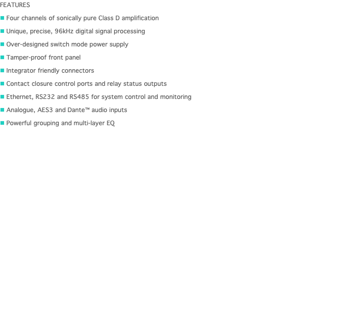 FEATURES n Four channels of sonically pure Class D amplification n Unique, precise, 96kHz digital signal processing n Over-designed switch mode power supply n Tamper-proof front panel n Integrator friendly connectors n Contact closure control ports and relay status outputs n Ethernet, RS232 and RS485 for system control and monitoring n Analogue, AES3 and Dante™ audio inputs n Powerful grouping and multi-layer EQ 