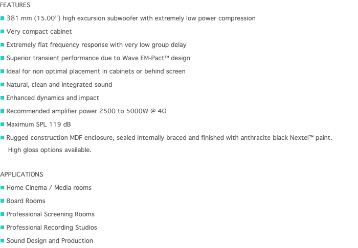 FEATURES n 381 mm (15.00") high excursion subwoofer with extremely low power compression n Very compact cabinet n Extremely flat frequency response with very low group delay n Superior transient performance due to Wave EM-Pact™ design n Ideal for non optimal placement in cabinets or behind screen n Natural, clean and integrated sound n Enhanced dynamics and impact n Recommended amplifier power 2500 to 5000W @ 4Ω n Maximum SPL 119 dB n Rugged construction MDF enclosure, sealed internally braced and finished with anthracite black Nextel™ paint.   High gloss options available. APPLICATIONS n Home Cinema / Media rooms n Board Rooms n Professional Screening Rooms n Professional Recording Studios n Sound Design and Production