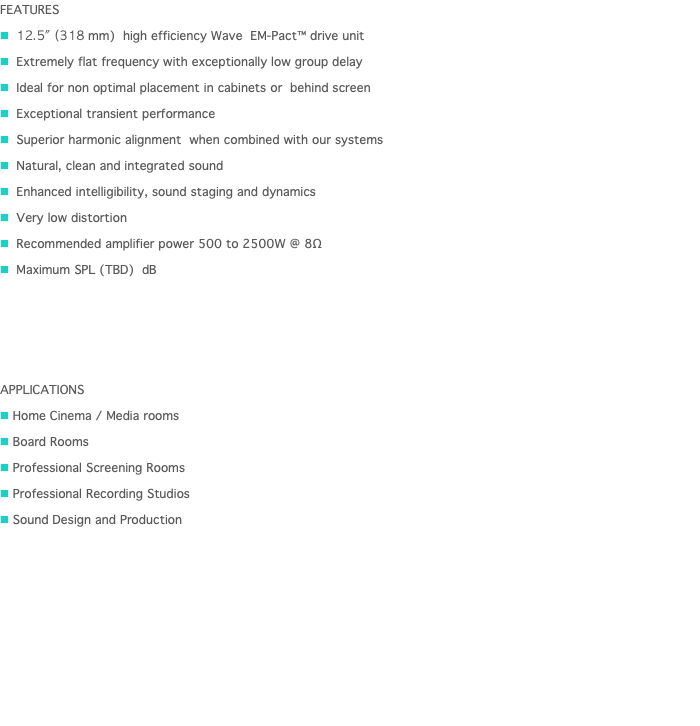 FEATURES n 12.5" (318 mm) high efficiency Wave EM-Pact™ drive unit n Extremely flat frequency with exceptionally low group delay n Ideal for non optimal placement in cabinets or behind screen n Exceptional transient performance n Superior harmonic alignment when combined with our systems n Natural, clean and integrated sound n Enhanced intelligibility, sound staging and dynamics n Very low distortion n Recommended amplifier power 500 to 2500W @ 8Ω n Maximum SPL (TBD) dB APPLICATIONS n Home Cinema / Media rooms n Board Rooms n Professional Screening Rooms n Professional Recording Studios n Sound Design and Production 