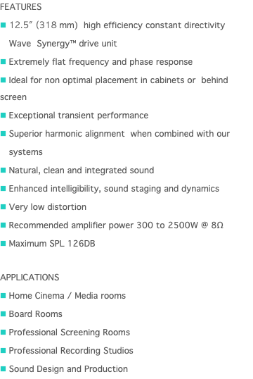 FEATURES n 12.5" (318 mm) high efficiency constant directivity n Wave Synergy™ drive unit n Extremely flat frequency and phase response n Ideal for non optimal placement in cabinets or behind screen n Exceptional transient performance n Superior harmonic alignment when combined with our n systems n Natural, clean and integrated sound n Enhanced intelligibility, sound staging and dynamics n Very low distortion n Recommended amplifier power 300 to 2500W @ 8Ω n Maximum SPL 126DB APPLICATIONS n Home Cinema / Media rooms n Board Rooms n Professional Screening Rooms n Professional Recording Studios n Sound Design and Production