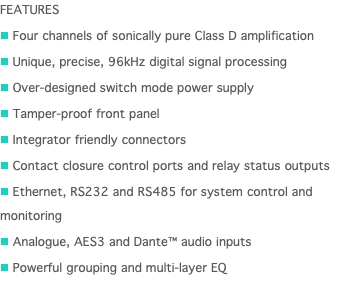 FEATURES n Four channels of sonically pure Class D amplification n Unique, precise, 96kHz digital signal processing n Over-designed switch mode power supply n Tamper-proof front panel n Integrator friendly connectors n Contact closure control ports and relay status outputs n Ethernet, RS232 and RS485 for system control and monitoring n Analogue, AES3 and Dante™ audio inputs n Powerful grouping and multi-layer EQ 