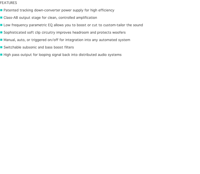 FEATURES n Patented tracking down-converter power supply for high efficiency n Class-AB output stage for clean, controlled amplification n Low frequency parametric EQ allows you to boost or cut to custom-tailor the sound n Sophisticated soft clip circuitry improves headroom and protects woofers n Manual, auto, or triggered on/off for integration into any automated system n Switchable subsonic and bass boost filters n High pass output for looping signal back into distributed audio systems 