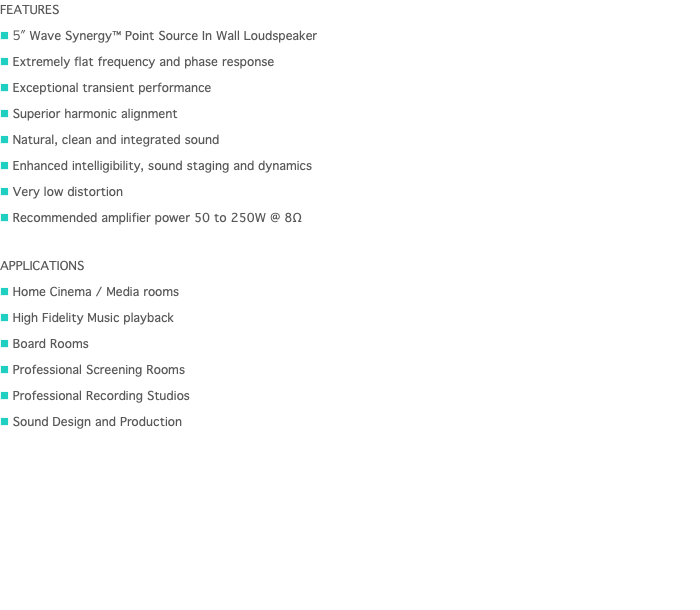 FEATURES n 5" Wave Synergy™ Point Source In Wall Loudspeaker n Extremely flat frequency and phase response n Exceptional transient performance n Superior harmonic alignment n Natural, clean and integrated sound n Enhanced intelligibility, sound staging and dynamics n Very low distortion n Recommended amplifier power 50 to 250W @ 8Ω APPLICATIONS n Home Cinema / Media rooms n High Fidelity Music playback n Board Rooms  n Professional Screening Rooms n Professional Recording Studios n Sound Design and Production 