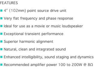 FEATURES n 4" (102mm) point source drive unit n Very flat frequency and phase response n Ideal for use as a movie or music loudspeaker n Exceptional transient performance n Superior harmonic alignment n Natural, clean and integrated sound n Enhanced intelligibility, sound staging and dynamics n Recommended amplifier power 100 to 200W @ 8Ω