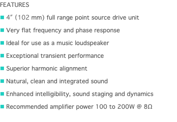 FEATURES n 4" (102 mm) full range point source drive unit n Very flat frequency and phase response n Ideal for use as a music loudspeaker n Exceptional transient performance n Superior harmonic alignment n Natural, clean and integrated sound n Enhanced intelligibility, sound staging and dynamics n Recommended amplifier power 100 to 200W @ 8Ω