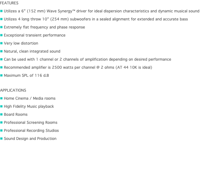 FEATURES n Utilizes a 6” (152 mm) Wave Synergy™ driver for ideal dispersion characteristics and dynamic musical sound n Utilizes 4 long throw 10” (254 mm) subwoofers in a sealed alignment for extended and accurate bass n Extremely flat frequency and phase response n Exceptional transient performance n Very low distortion n Natural, clean integrated sound n Can be used with 1 channel or 2 channels of amplification depending on desired performance n Recommended amplifier is 2500 watts per channel @ 2 ohms (AT 44 10K is ideal) n Maximum SPL of 116 d.B APPLICATIONS n Home Cinema / Media rooms n High Fidelity Music playback n Board Rooms  n Professional Screening Rooms n Professional Recording Studios n Sound Design and Production 