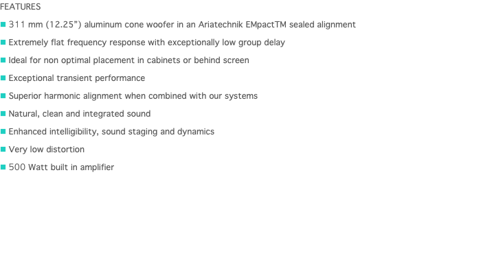 FEATURES n 311 mm (12.25”) aluminum cone woofer in an Ariatechnik EMpactTM sealed alignment n Extremely flat frequency response with exceptionally low group delay n Ideal for non optimal placement in cabinets or behind screen n Exceptional transient performance n Superior harmonic alignment when combined with our systems n Natural, clean and integrated sound n Enhanced intelligibility, sound staging and dynamics n Very low distortion n 500 Watt built in amplifier 