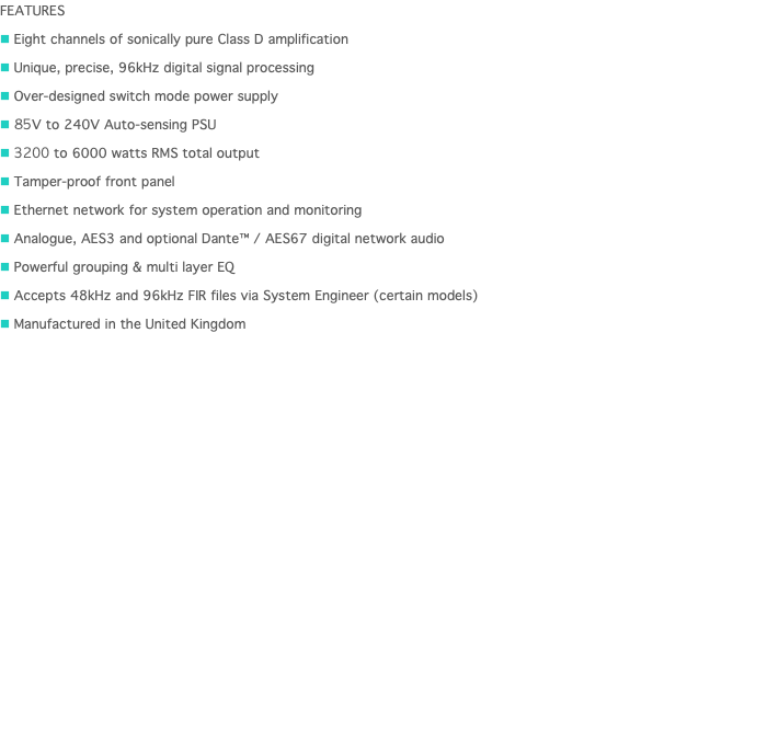 FEATURES n Eight channels of sonically pure Class D amplification n Unique, precise, 96kHz digital signal processing n Over-designed switch mode power supply n 85V to 240V Auto-sensing PSU n 3200 to 6000 watts RMS total output n Tamper-proof front panel n Ethernet network for system operation and monitoring n Analogue, AES3 and optional Dante™ / AES67 digital network audio n Powerful grouping & multi layer EQ n Accepts 48kHz and 96kHz FIR files via System Engineer (certain models) n Manufactured in the United Kingdom 